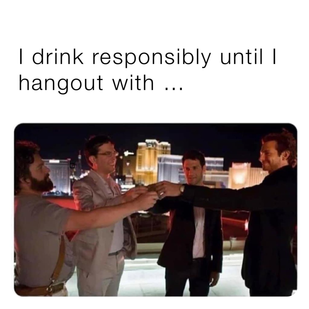 I drink responsibly until I hangout with …