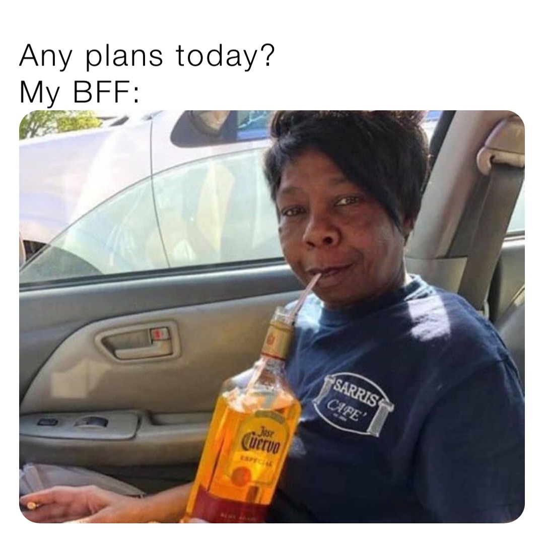 Any plans today?
My BFF: