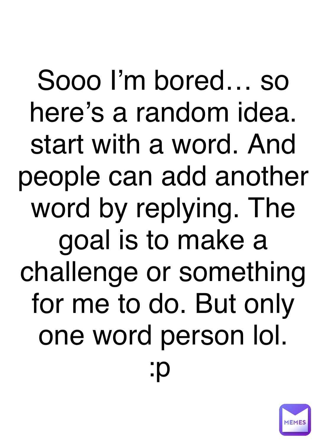 Double tap to edit Sooo I’m bored… so here’s a random idea. 
start with a word. And people can add another word by replying. The goal is to make a challenge or something for me to do. But only one word person lol. 
:p