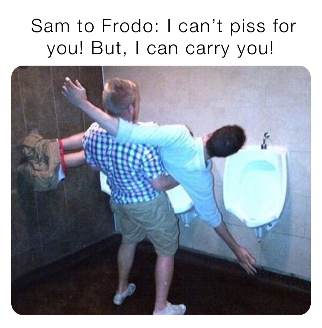 Sam to Frodo: I can’t piss for you! But, I can carry you!