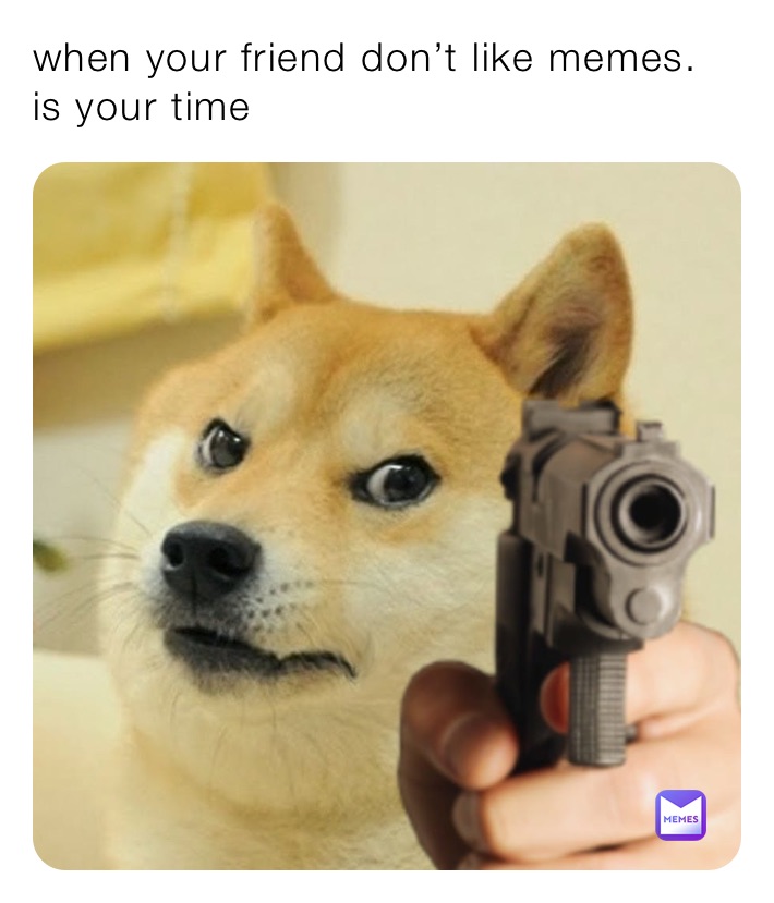 when your friend don’t like memes.
is your time