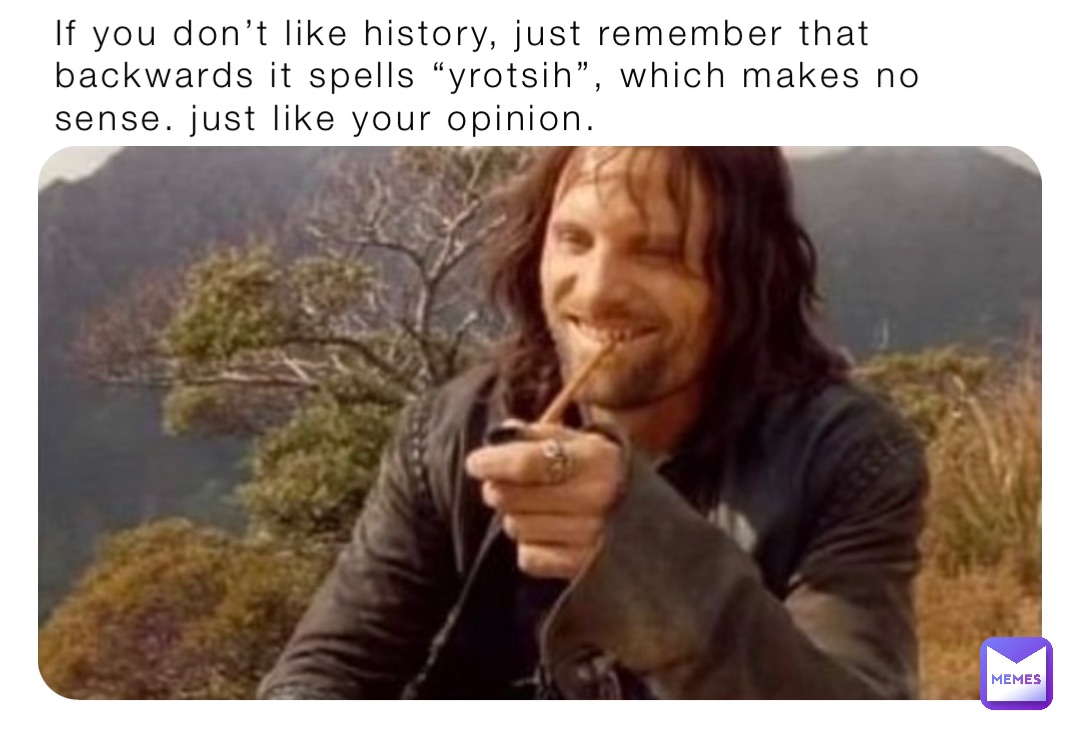 If you don’t like history, just remember that backwards it spells “yrotsih”, which makes no sense. just like your opinion.