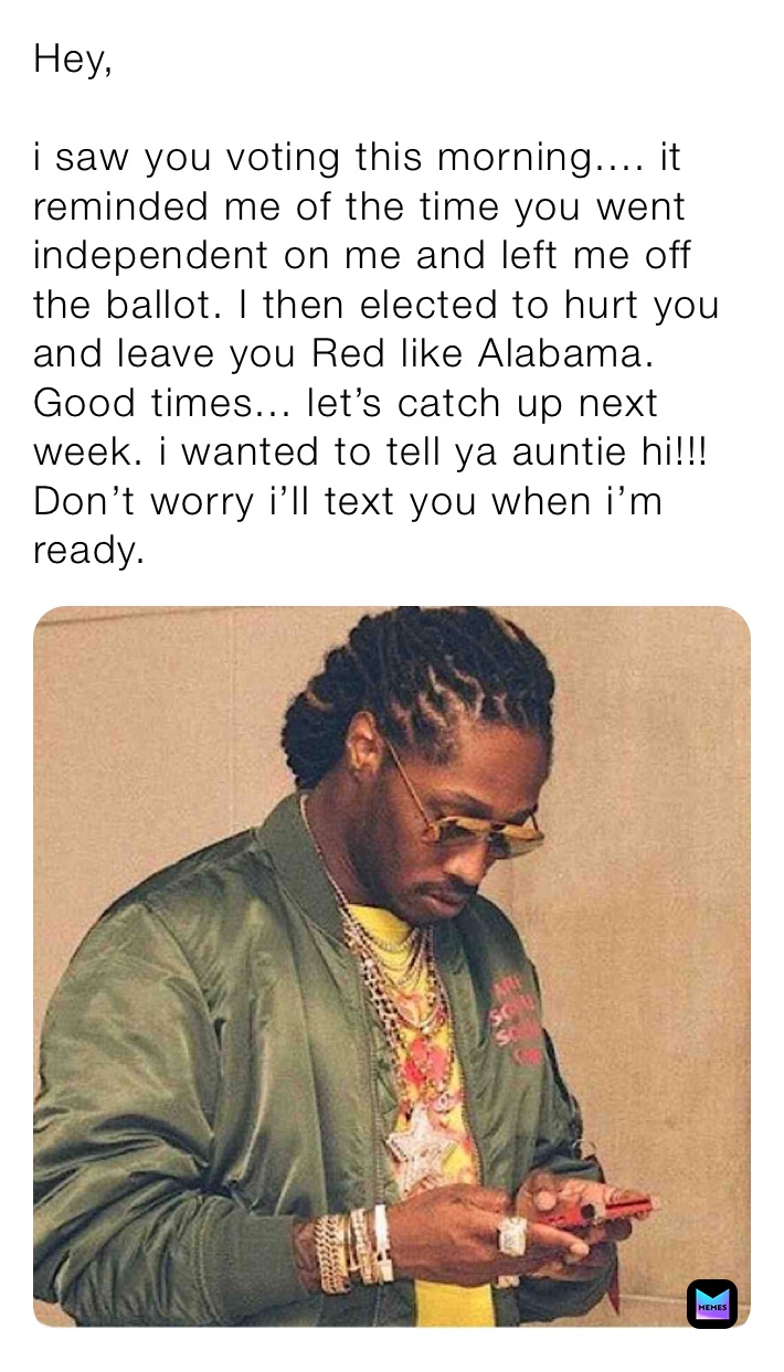 Hey,

i saw you voting this morning.... it reminded me of the time you went independent on me and left me off the ballot. I then elected to hurt you and leave you Red like Alabama. Good times... let’s catch up next week. i wanted to tell ya auntie hi!!! Don’t worry i’ll text you when i’m ready. 