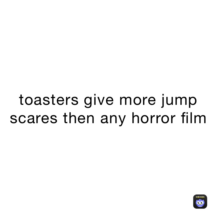 toasters give more jump scares then any horror film