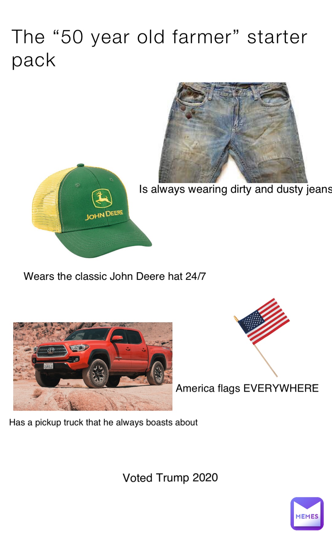 The “50 year old farmer” starter pack Wears the classic John Deere hat 24/7 Has a pickup truck that he always boasts about Is always wearing dirty and dusty jeans America flags EVERYWHERE Voted Trump 2020