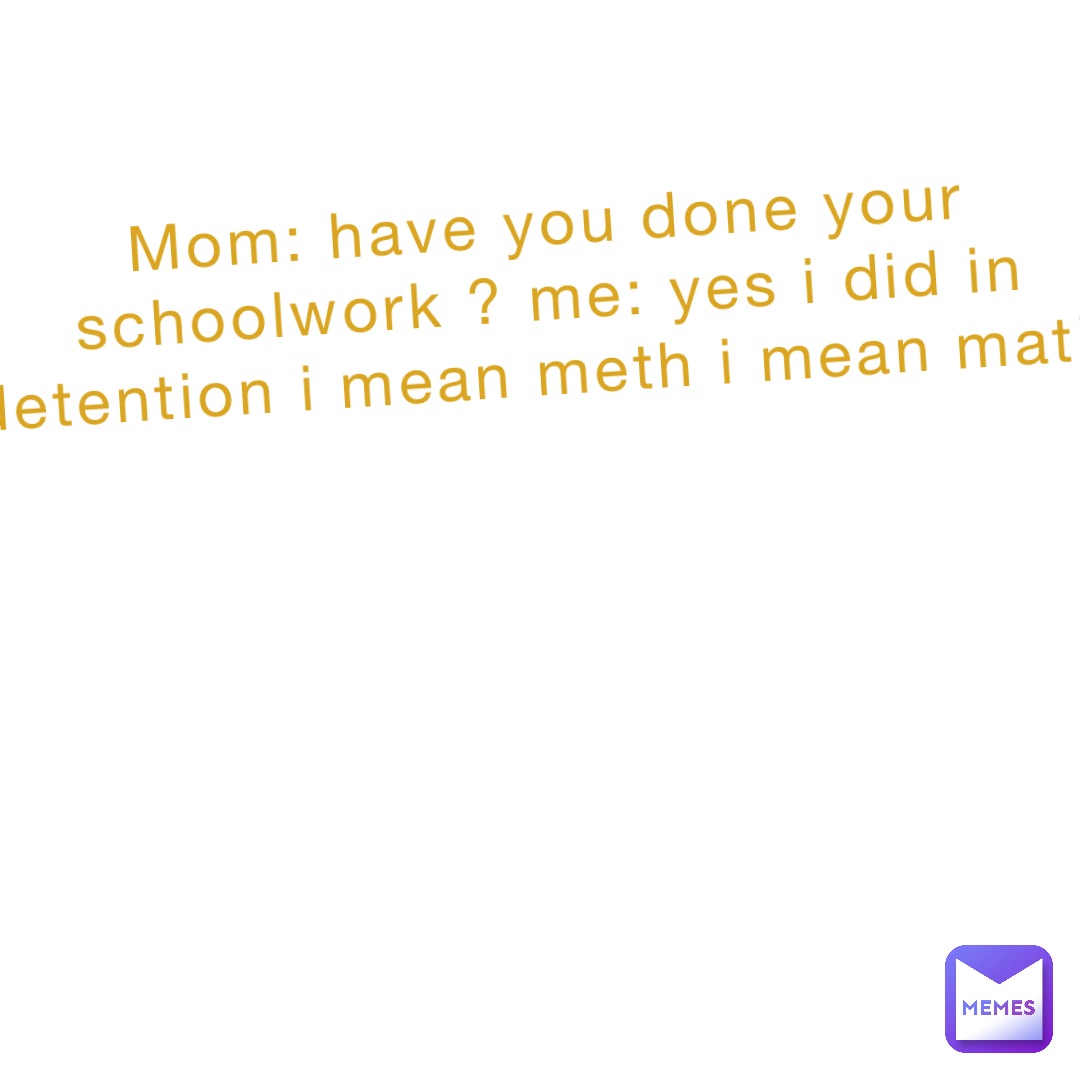 Mom: have you done your schoolwork ? Me: yes I did in detention I mean meth I mean math