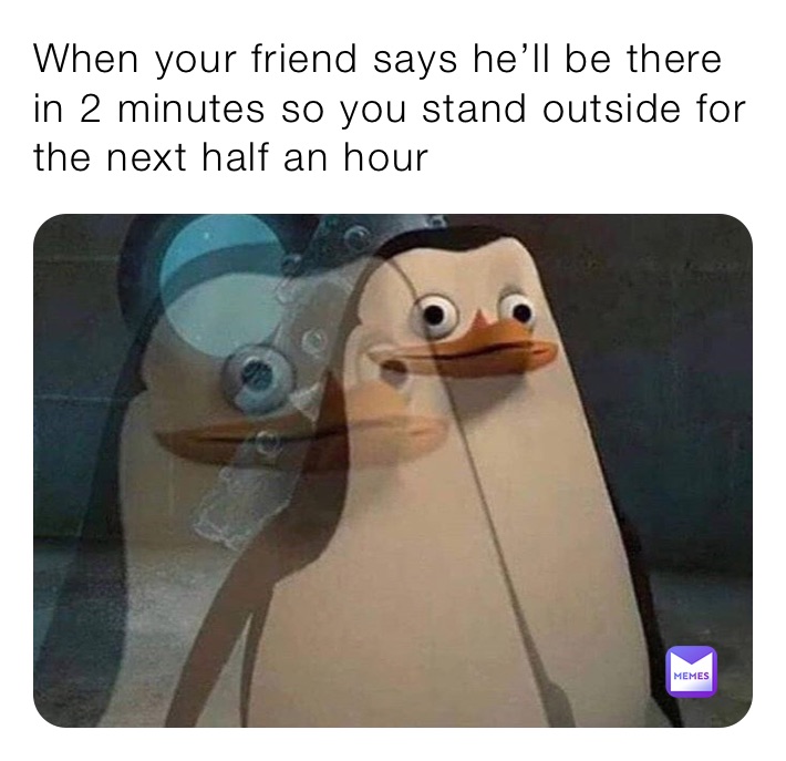 When your friend says he’ll be there in 2 minutes so you stand outside for the next half an hour