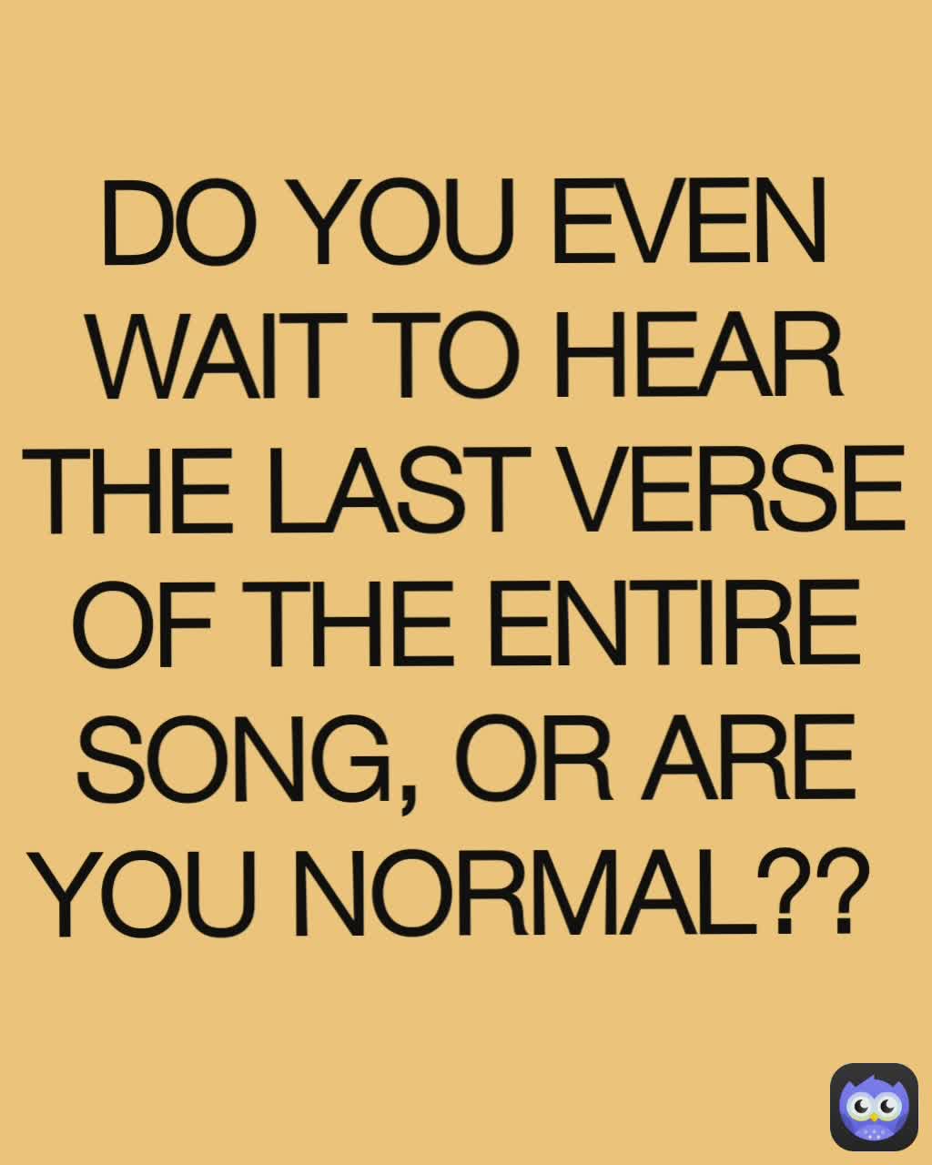 DO YOU EVEN WAIT TO HEAR THE LAST VERSE OF THE ENTIRE SONG, OR ARE YOU NORMAL?? 