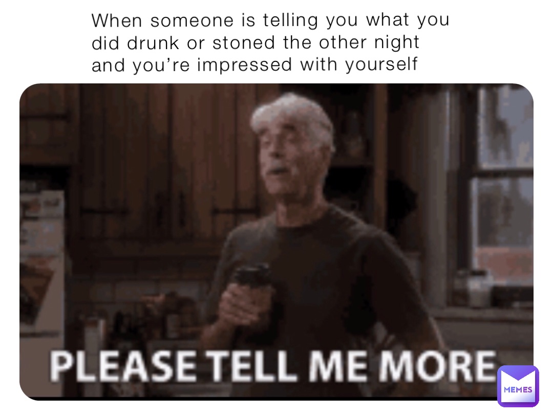 When someone is telling you what you did drunk or stoned the other night and you’re impressed with yourself