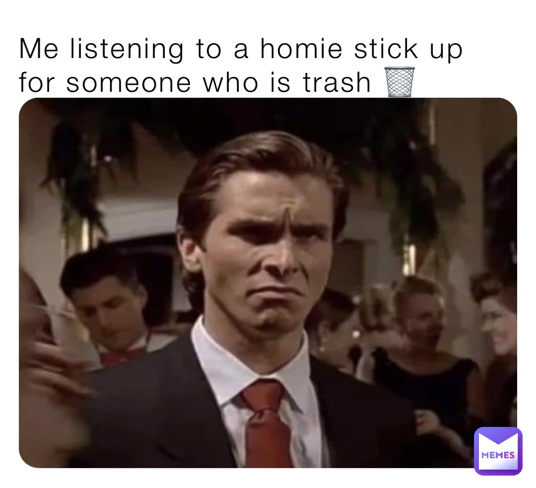 Me listening to a homie stick up for someone who is trash 🗑️