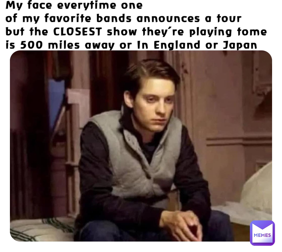 My face everytime one 
of my favorite bands announces a tour 
but the CLOSEST show they’re playing tome is 500 miles away or In England or Japan