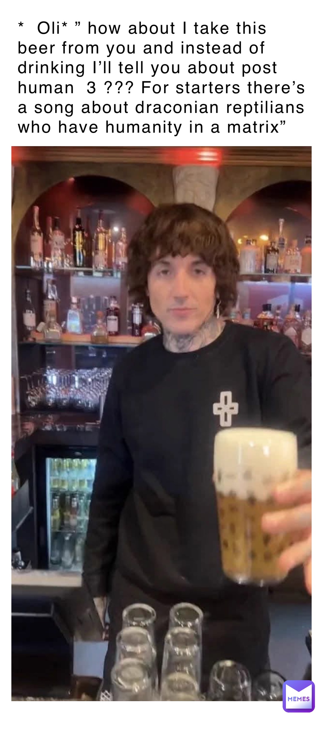 *  Oli* ” how about I take this beer from you and instead of drinking I’ll tell you about post human  3 ??? For starters there’s a song about draconian reptilians who have humanity in a matrix”