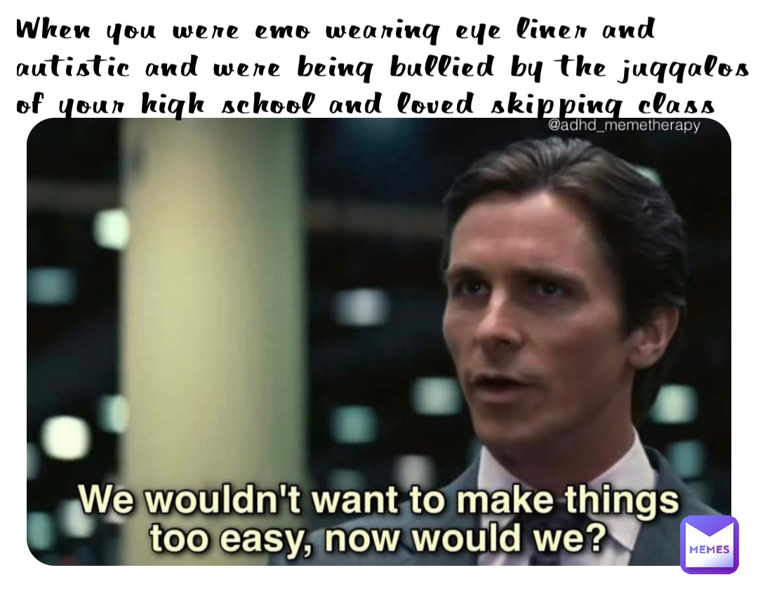 When you were emo wearing eye liner and autistic and were being bullied by the juggalos of your high school and loved skipping class