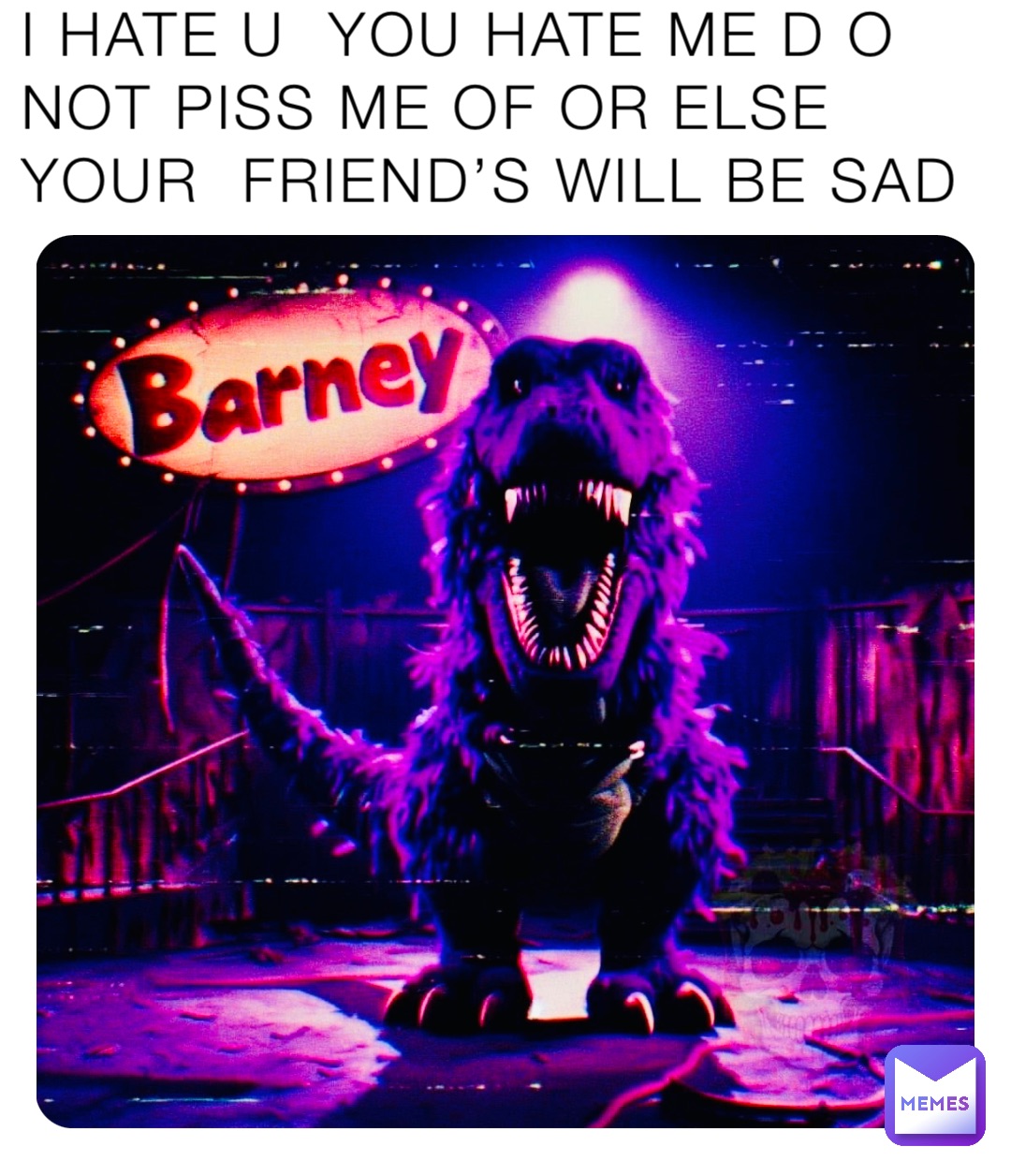 I HATE U  YOU HATE ME D O  NOT PISS ME OF OR ELSE YOUR  FRIEND’S WILL BE SAD