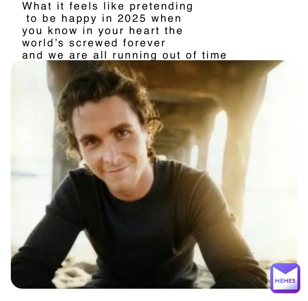 What it feels like pretending
 to be happy in 2025 when 
you know in your heart the 
world’s screwed forever 
and we are all running out of time
