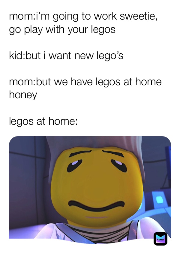 mom:i’m going to work sweetie, go play with your legos

kid:but i want new lego’s 

mom:but we have legos at home honey

legos at home: