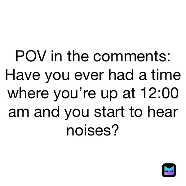 POV in the comments: Have you ever had a time where you’re up at 12:00 am and you start to hear noises?