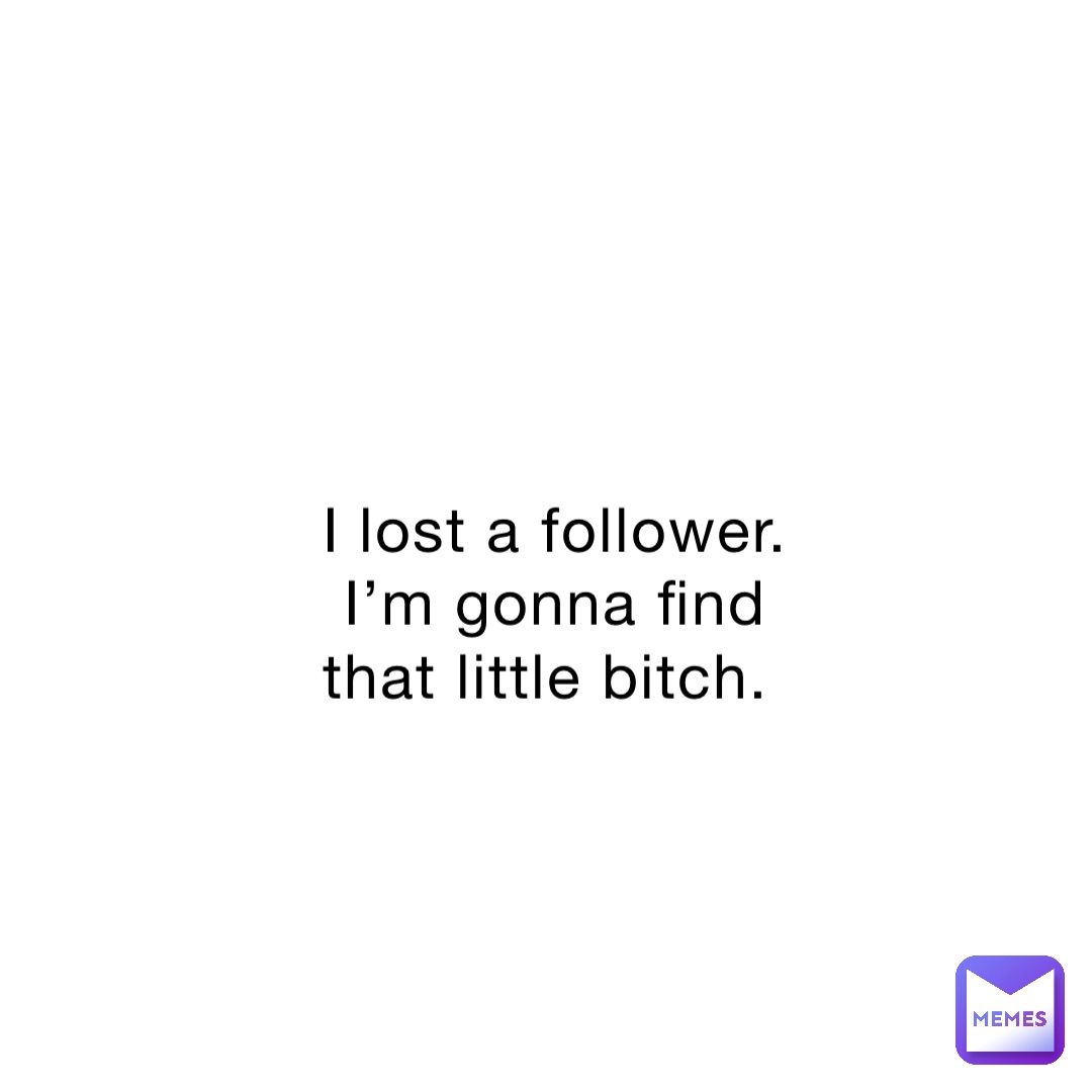I lost a follower. I’m gonna find that little bitch.