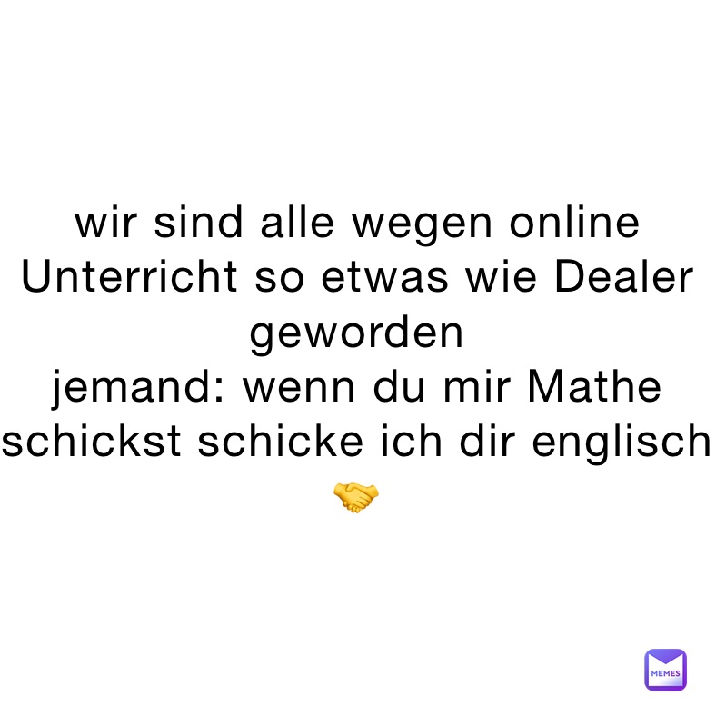 wir sind alle wegen online Unterricht so etwas wie Dealer geworden 
jemand: wenn du mir Mathe schickst schicke ich dir englisch 🤝