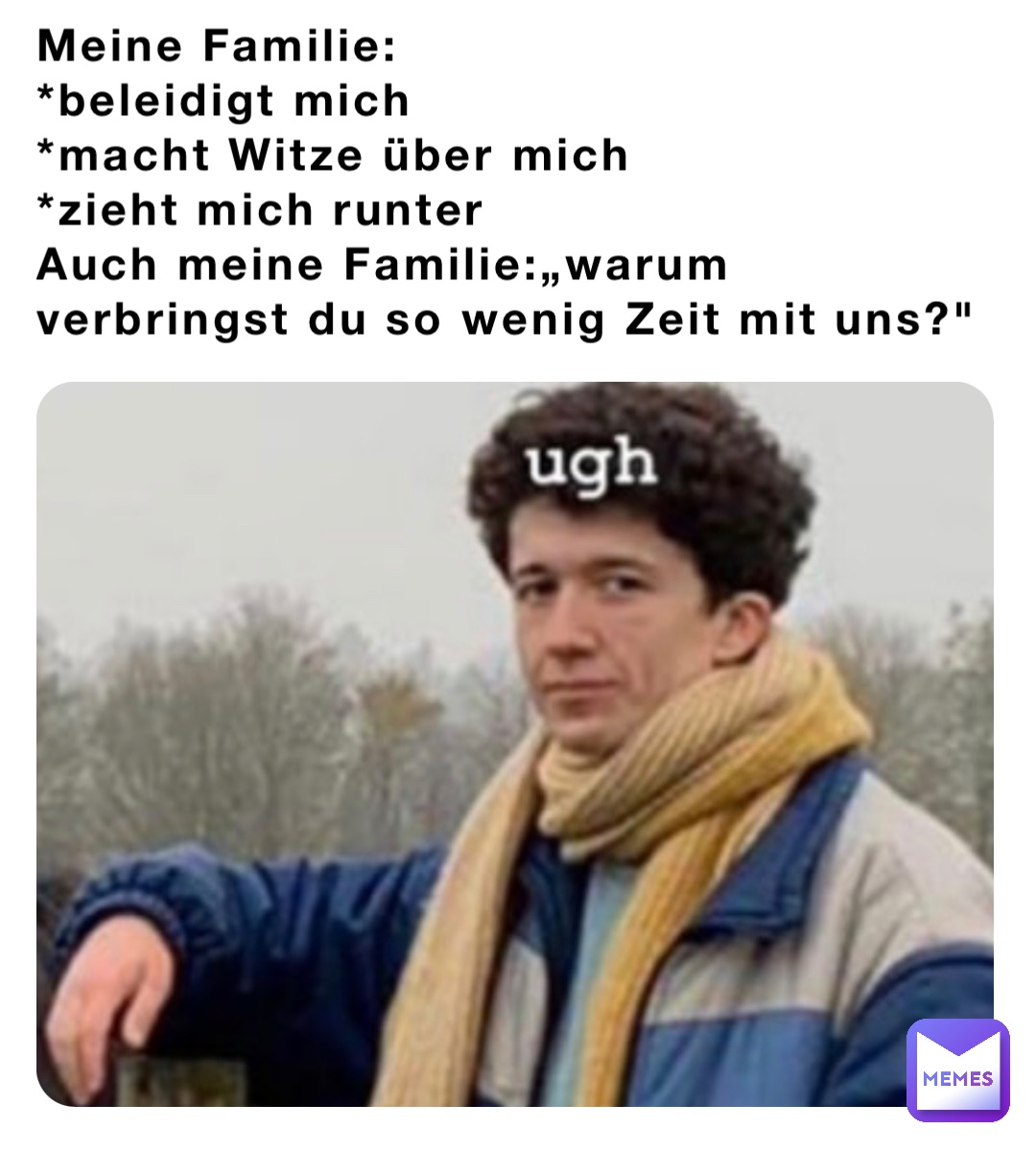 Meine Familie:
*beleidigt mich
*macht Witze über mich 
*zieht mich runter 
Auch meine Familie:„warum verbringst du so wenig Zeit mit uns?"