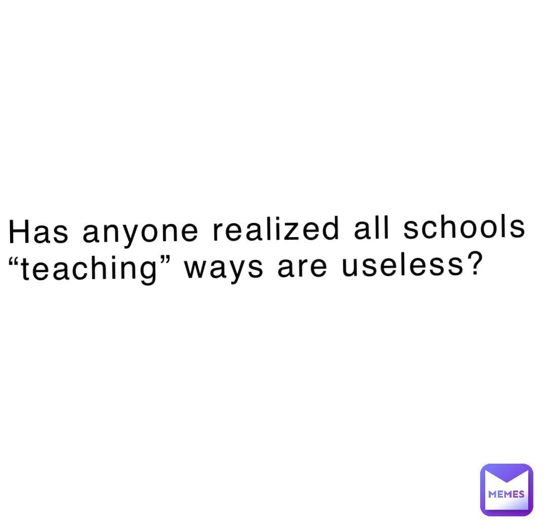 Has anyone realized all schools “teaching” ways are useless?