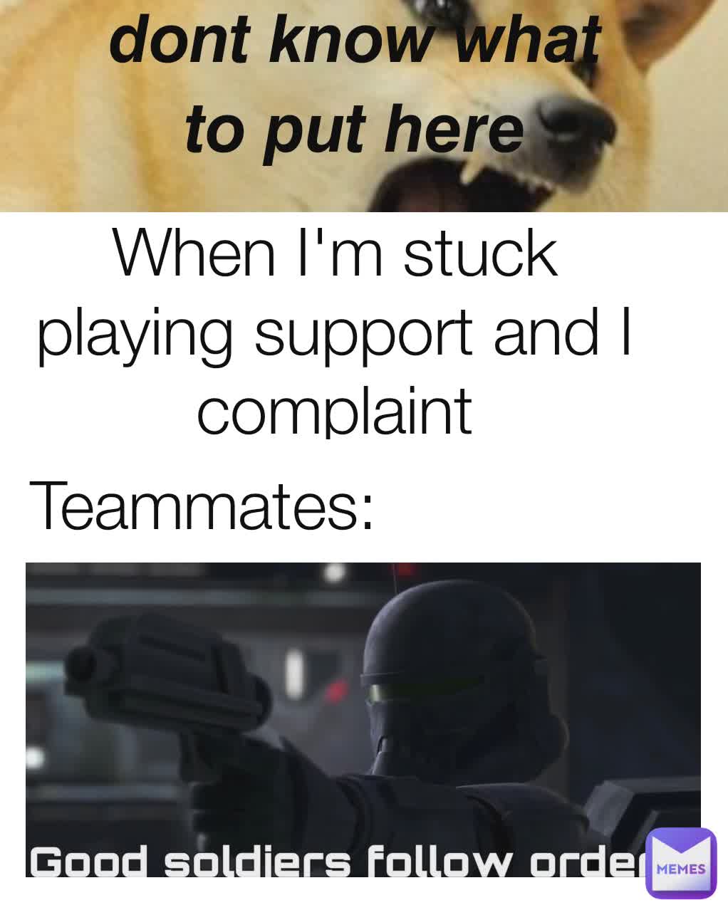 Teammates:
 When I'm stuck playing support and I complaint 𝙙𝙤𝙣𝙩 𝙠𝙣𝙤𝙬 𝙬𝙝𝙖𝙩 𝙩𝙤 𝙥𝙪𝙩 𝙝𝙚𝙧𝙚