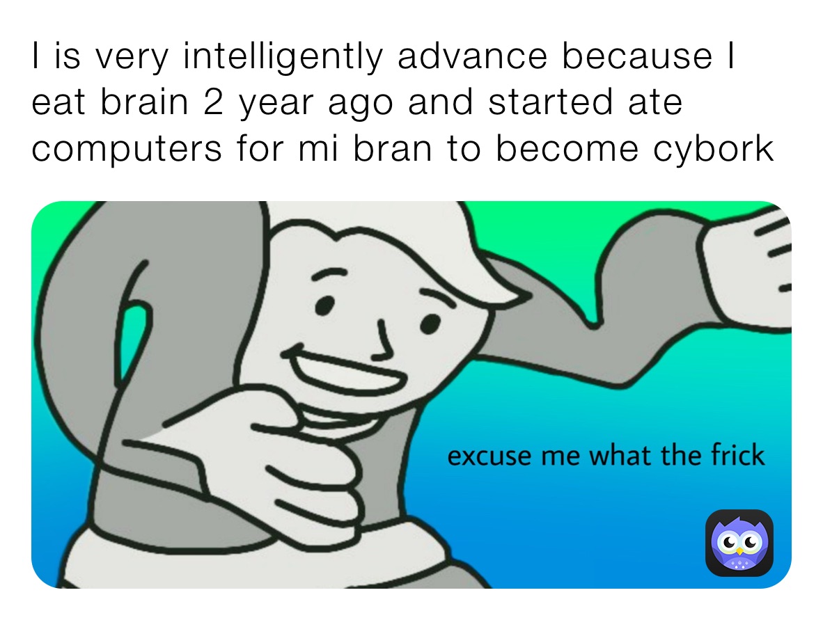 I is very intelligently advance because I eat brain 2 year ago and started ate computers for mi bran to become cybork 