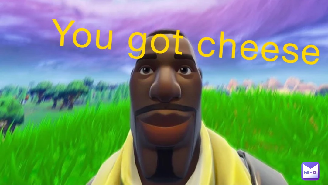 You got cheese