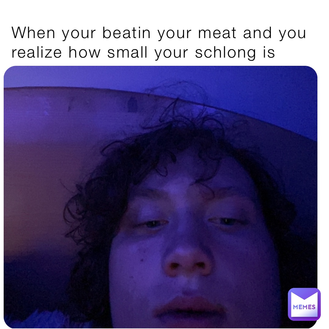 When your beatin your meat and you realize how small your schlong is