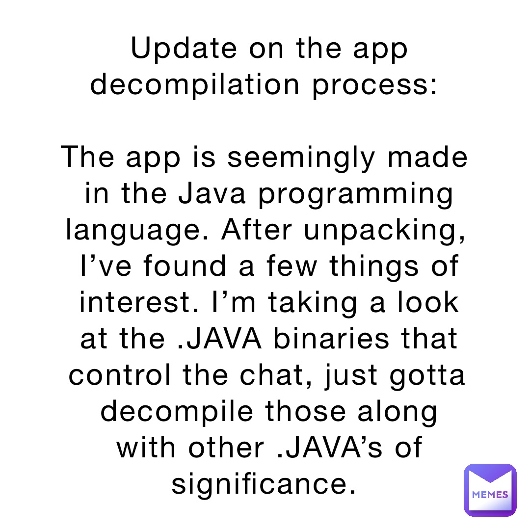 Update on the app decompilation process:

The app is seemingly made in the Java programming language. After unpacking, I’ve found a few things of interest. I’m taking a look at the .JAVA binaries that control the chat, just gotta decompile those along with other .JAVA’s of significance.