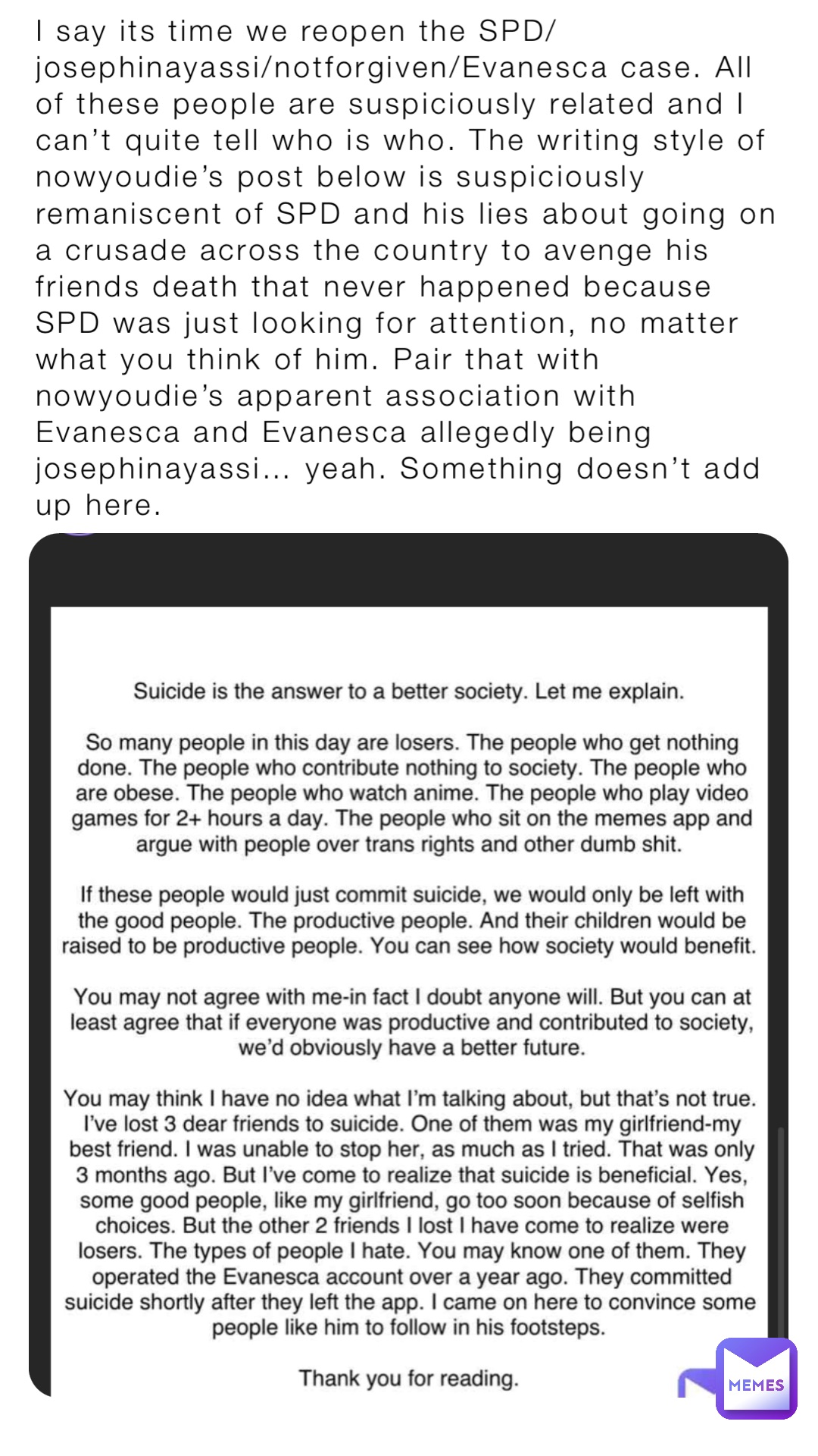 I say its time we reopen the SPD/josephinayassi/notforgiven/Evanesca case. All of these people are suspiciously related and I can’t quite tell who is who. The writing style of nowyoudie’s post below is suspiciously remaniscent of SPD and his lies about going on a crusade across the country to avenge his friends death that never happened because SPD was just looking for attention, no matter what you think of him. Pair that with nowyoudie’s apparent association with Evanesca and Evanesca allegedly being josephinayassi… yeah. Something doesn’t add up here.