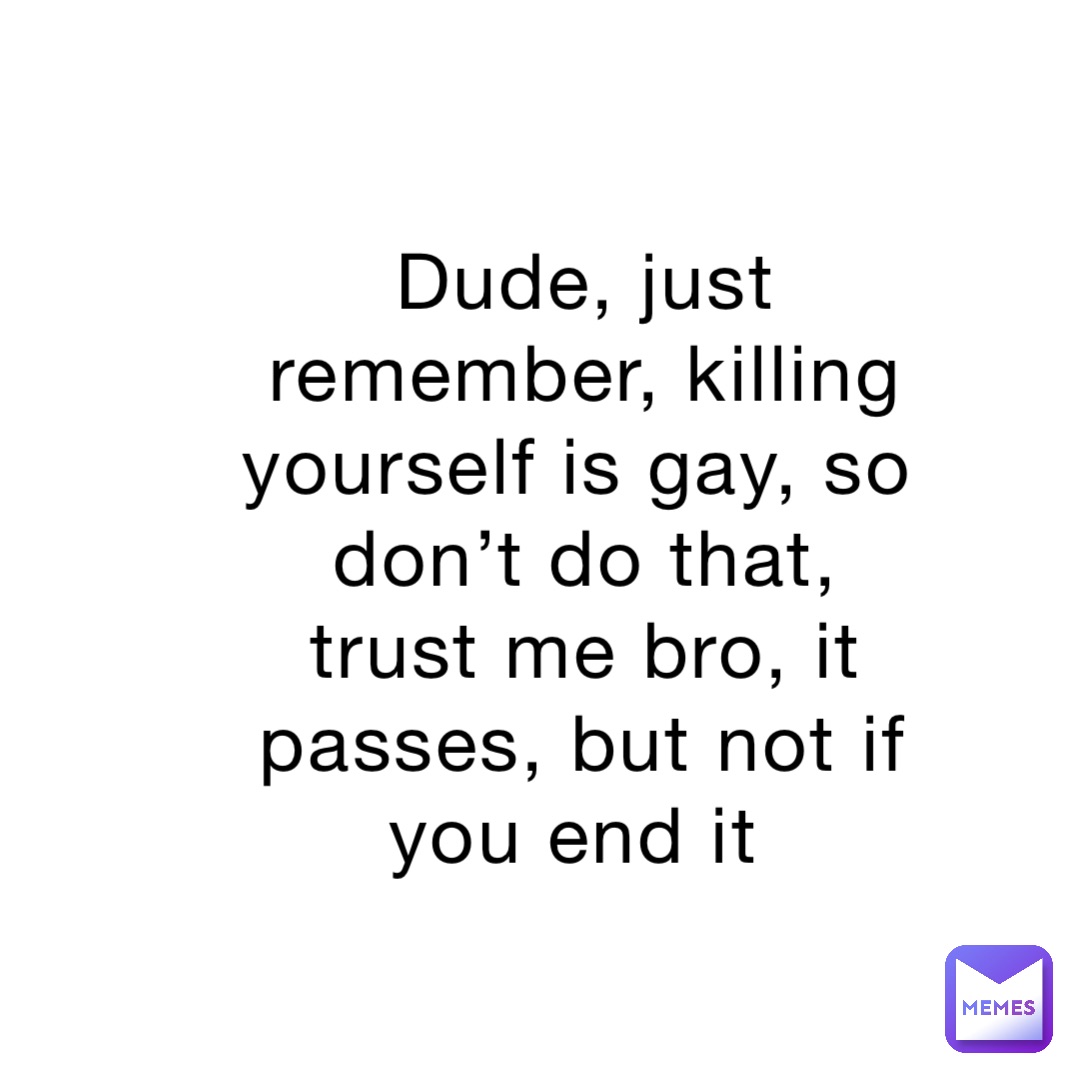 Dude, just remember, killing yourself is gay, so don’t do that, trust me bro, it passes, but not if you end it