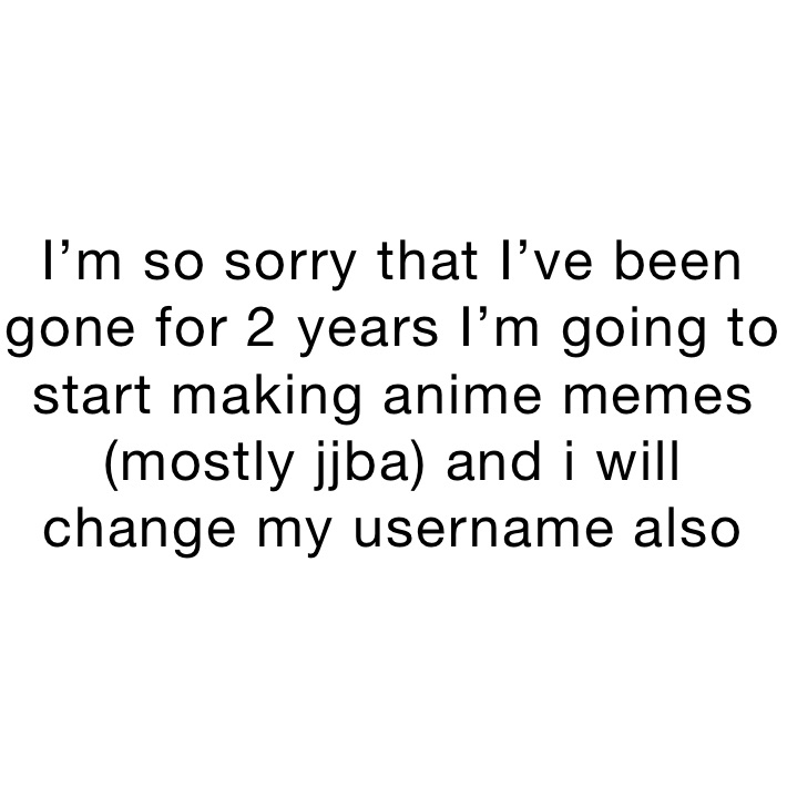 I’m so sorry that I’ve been gone for 2 years I’m going to start making anime memes (mostly jjba) and i will change my username also 