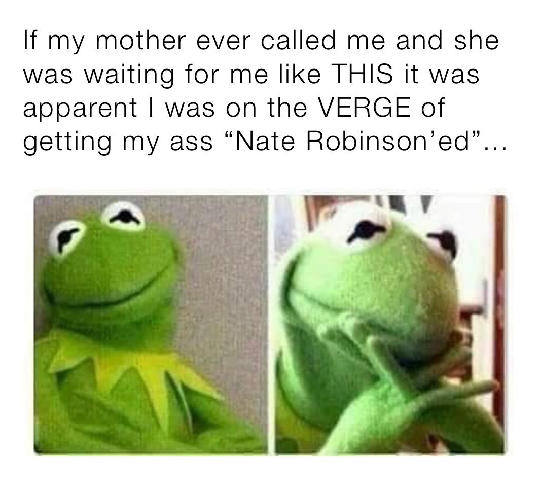If my mother ever called me and she was waiting for me like THIS it was apparent I was on the VERGE of getting my ass “Nate Robinson’ed”...