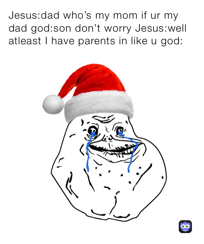 Jesus:dad who’s my mom if ur my dad god:son don’t worry Jesus:well atleast I have parents in like u god: