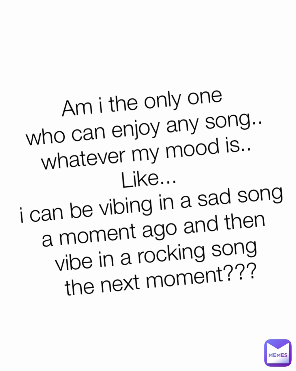 Am i the only one 
who can enjoy any song.. 
whatever my mood is.. 
Like... 
i can be vibing in a sad song 
a moment ago and then 
vibe in a rocking song 
the next moment???