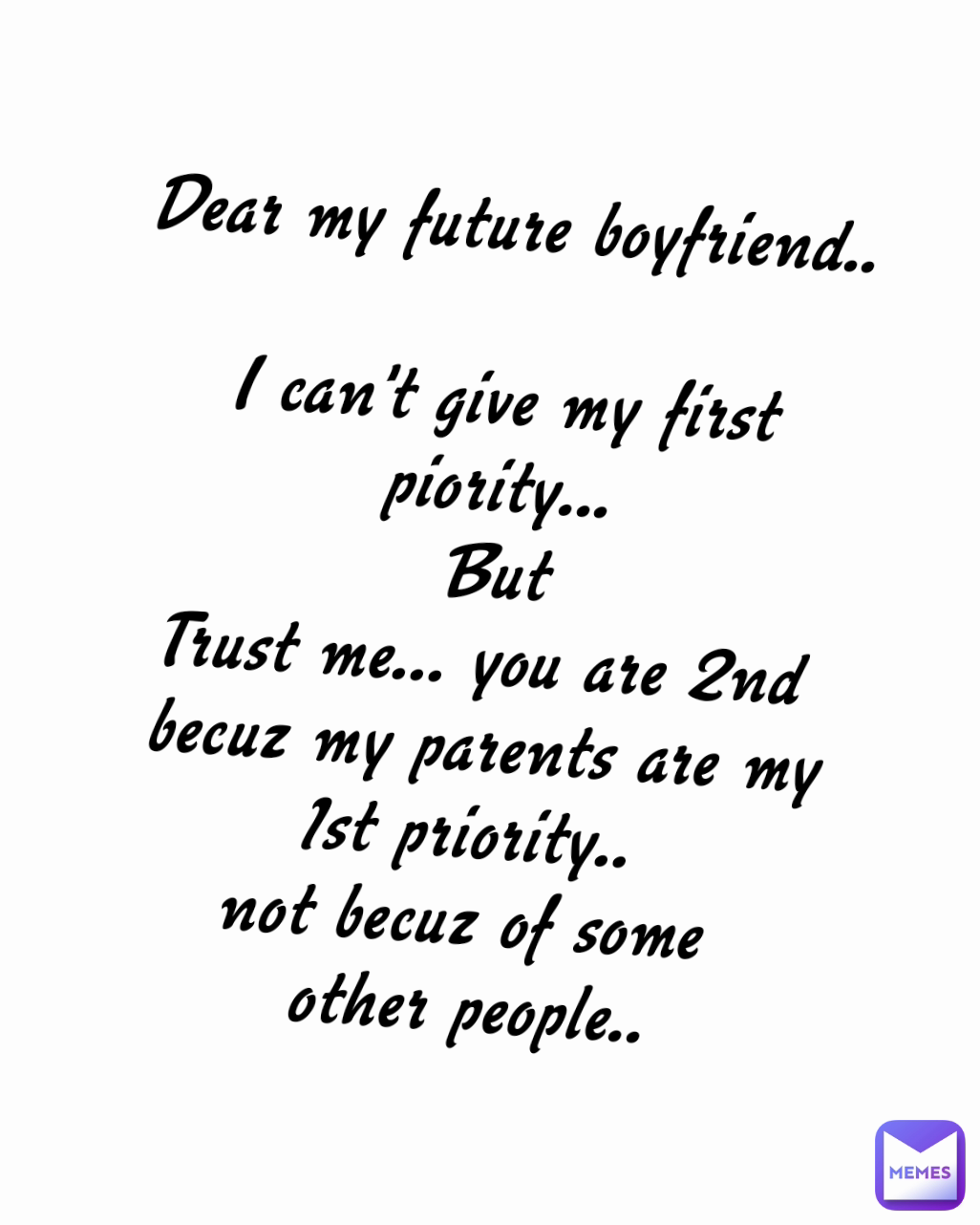 Dear my future boyfriend..

I can't give my first piority...
But
Trust me... you are 2nd 
becuz my parents are my
1st priority.. 
not becuz of some 
other people..