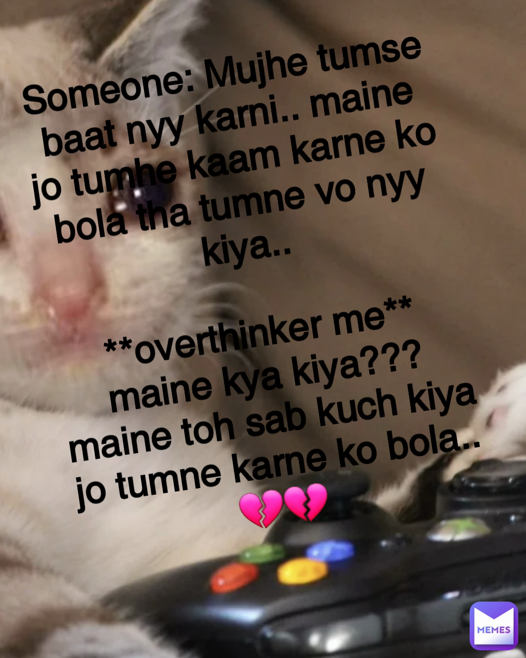 Someone: Mujhe tumse baat nyy karni.. maine jo tumhe kaam karne ko bola tha tumne vo nyy kiya..

**overthinker me**
maine kya kiya???
maine toh sab kuch kiya jo tumne karne ko bola..
💔💔