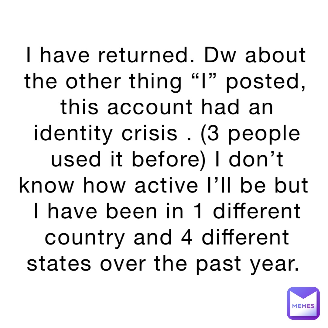 I have returned. Dw about the other thing “I” posted, this account had an identity crisis . (3 people used it before) I don’t know how active I’ll be but I have been in 1 different country and 4 different states over the past year.