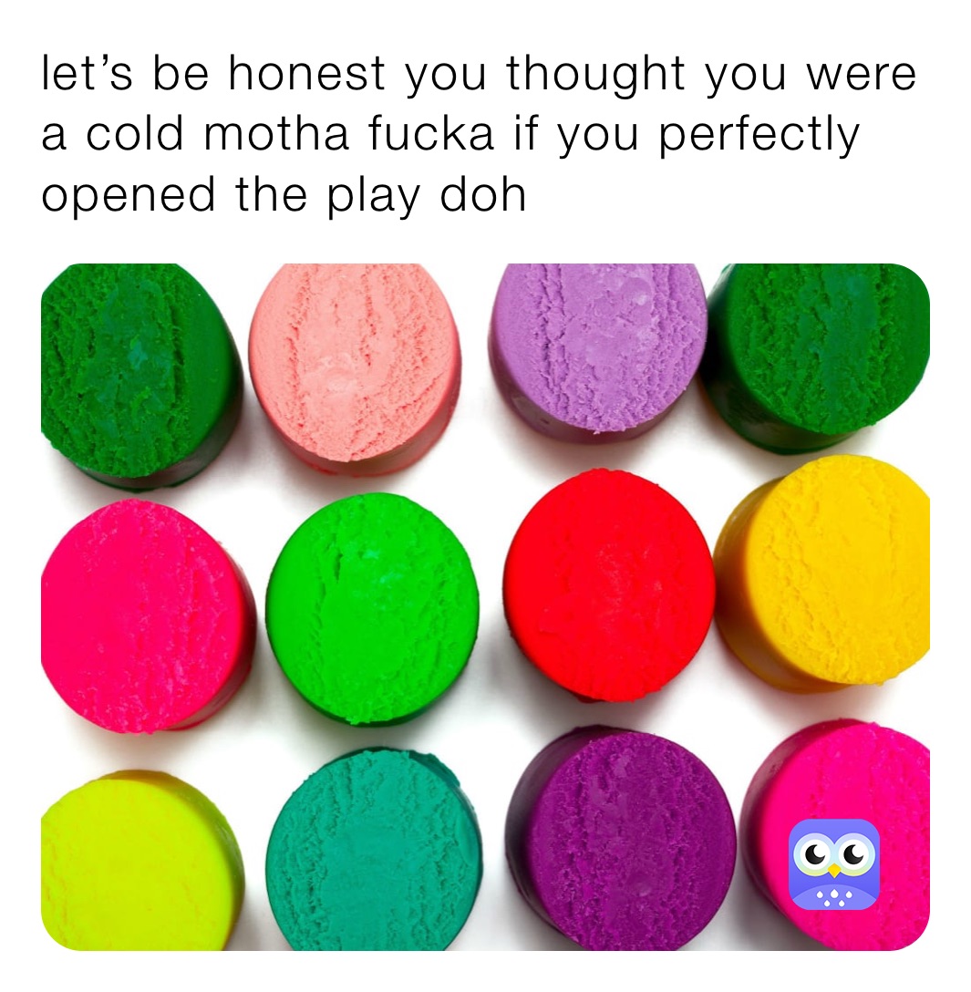 let’s be honest you thought you were a cold motha fucka if you perfectly opened the play doh