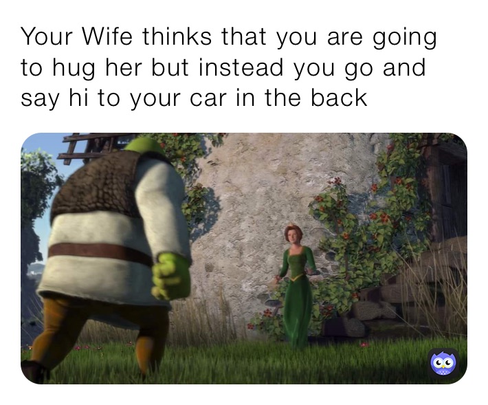 Your Wife thinks that you are going to hug her but instead you go and say hi to your car in the back