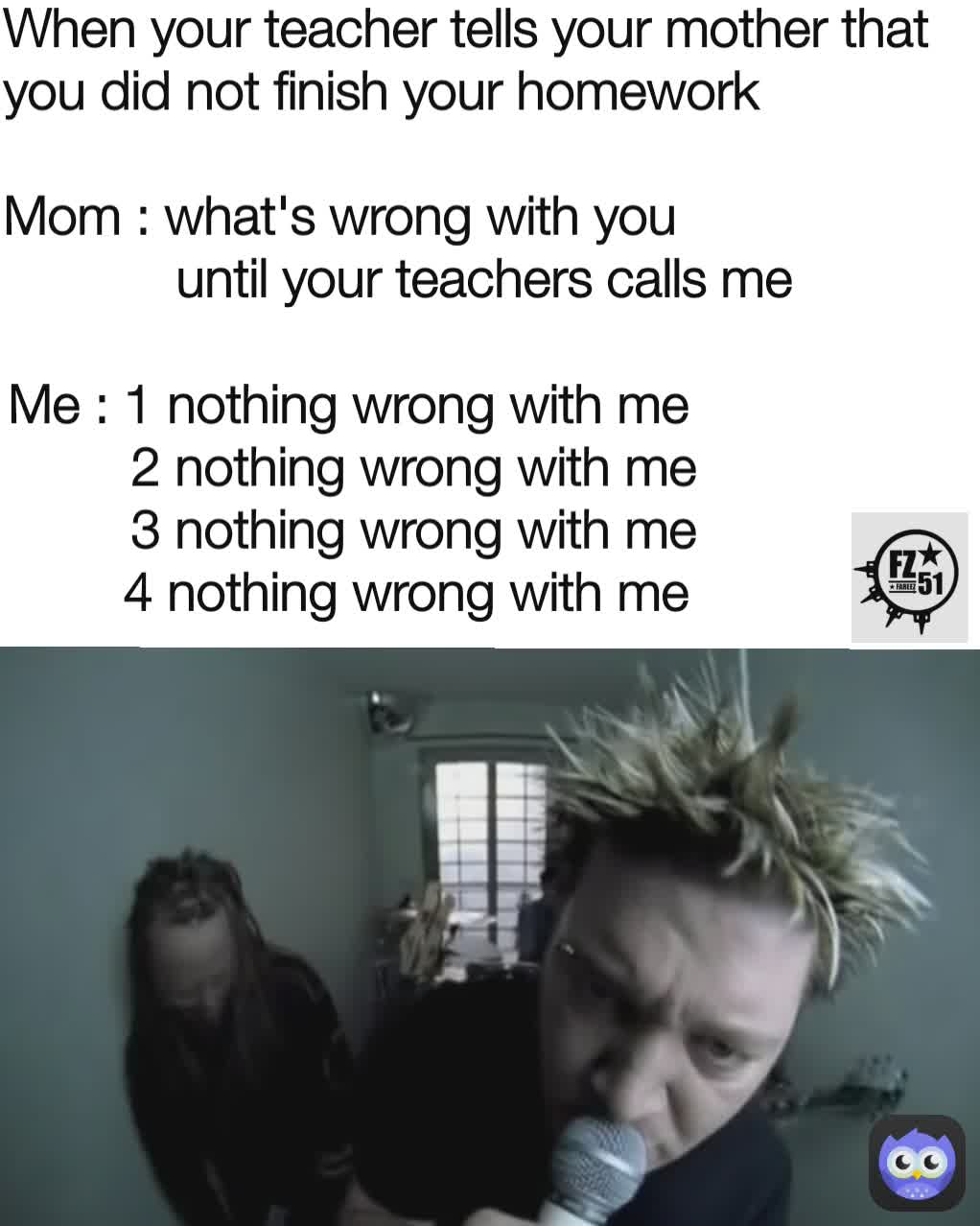 When your teacher tells your mother that you did not finish your homework

Mom : what's wrong with you
            until your teachers calls me Me : 1 nothing wrong with me
         2 nothing wrong with me
         3 nothing wrong with me
         4 nothing wrong with me 