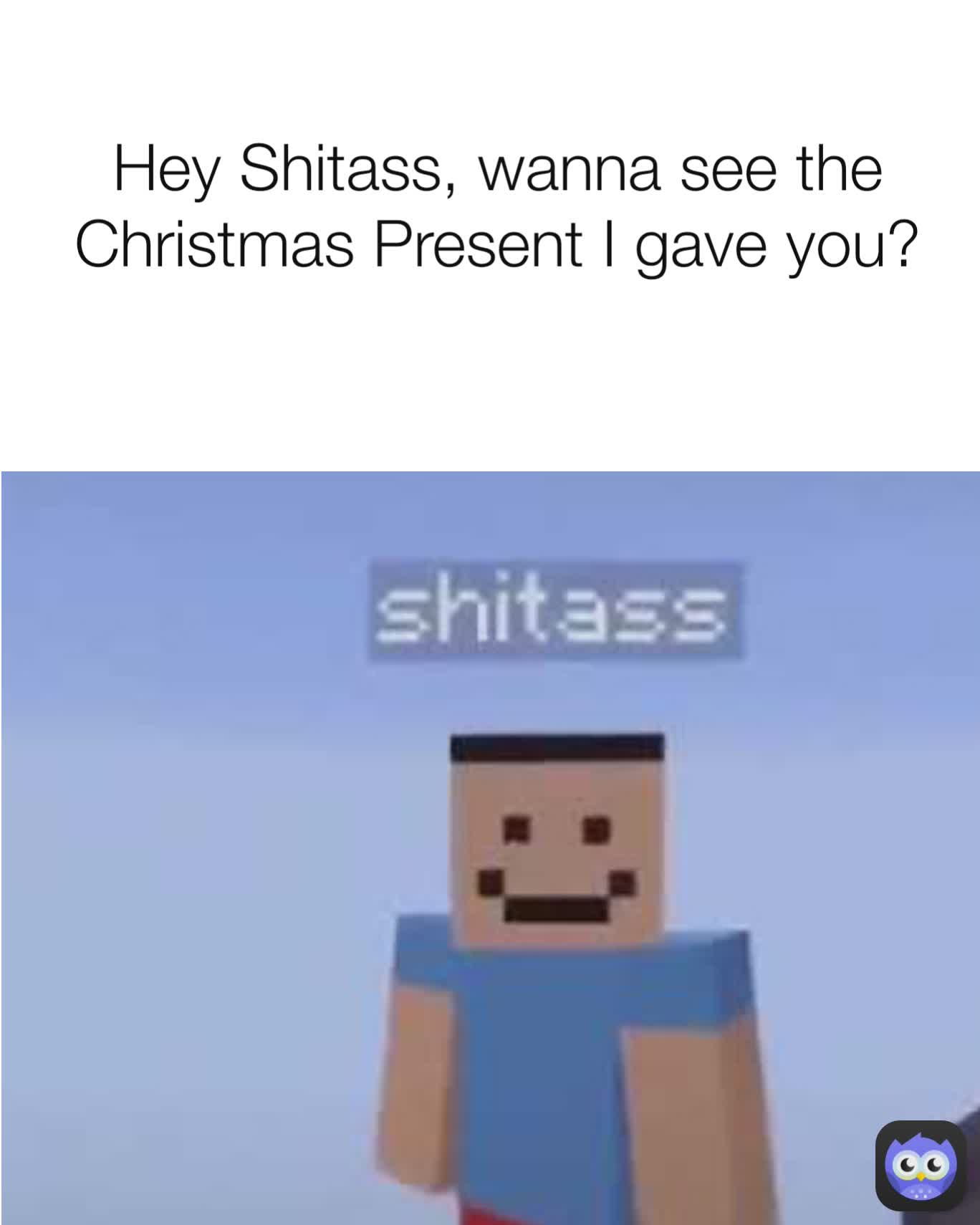 Hey Shitass, wanna see the Christmas Present I gave you?