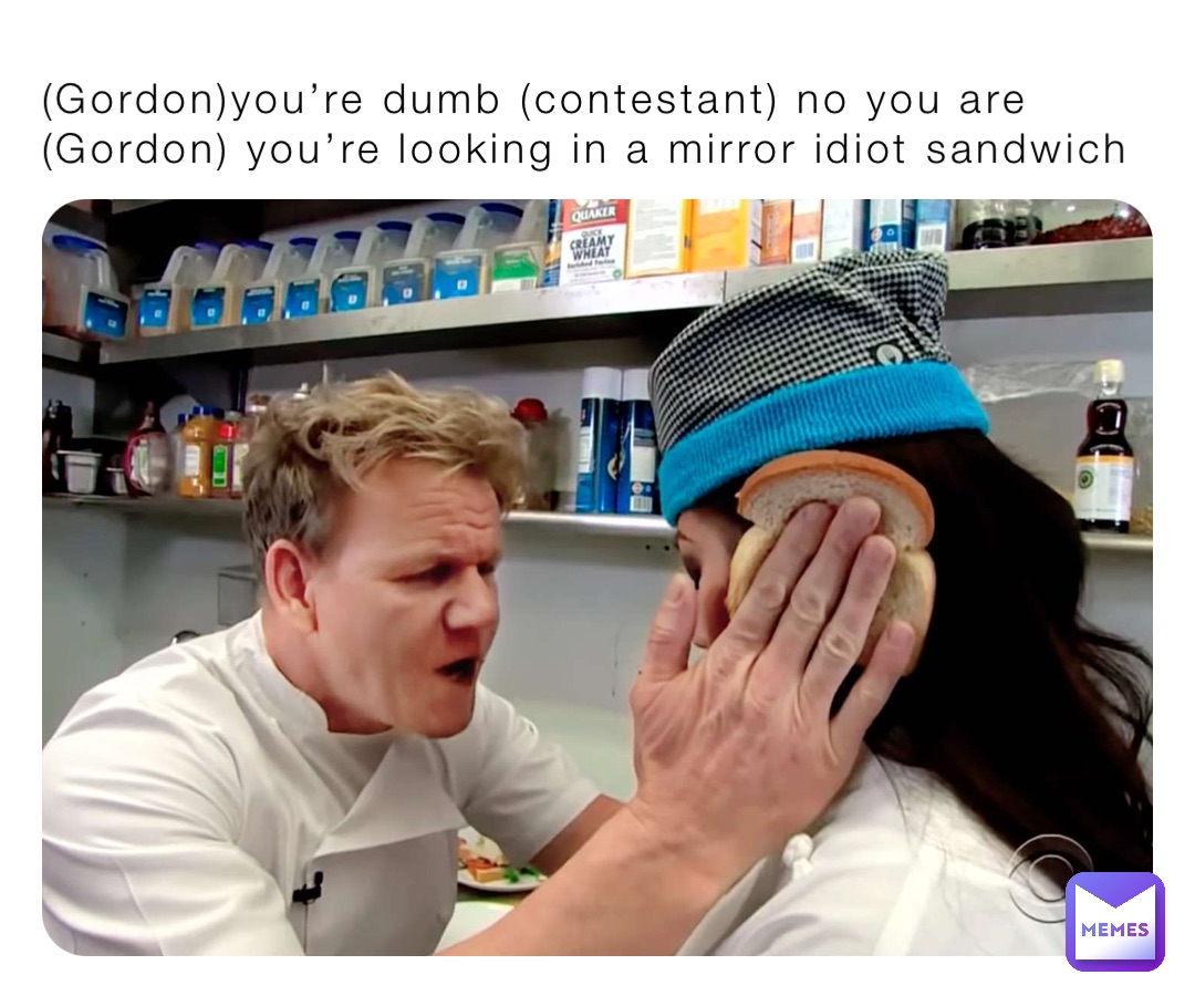(Gordon)you’re dumb (contestant) no you are (Gordon) you’re looking in a mirror idiot sandwich