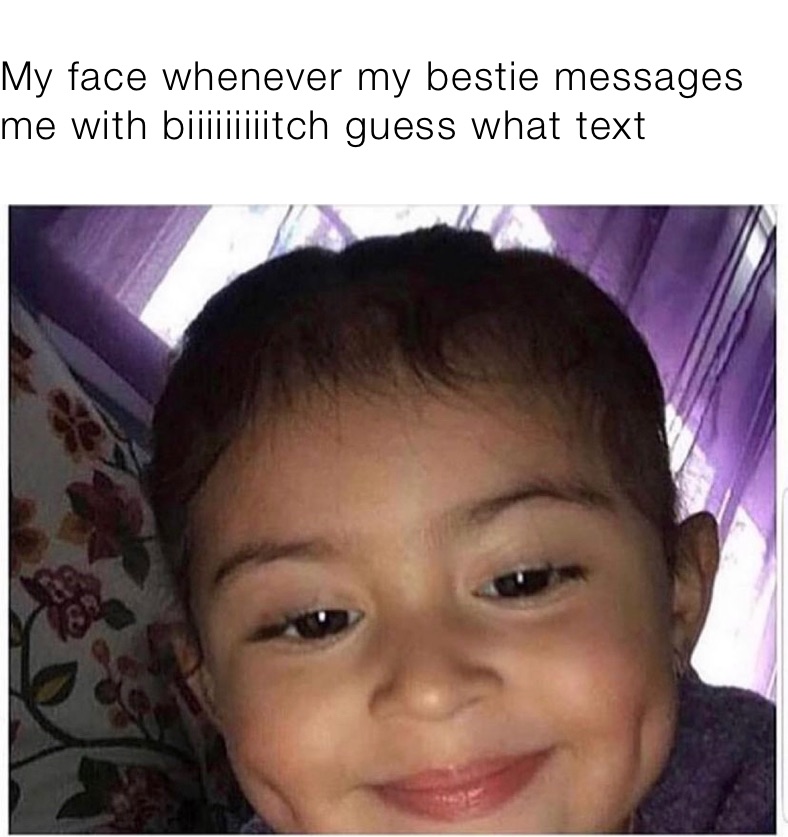 My face whenever my bestie messages me with biiiiiiiiitch guess what text