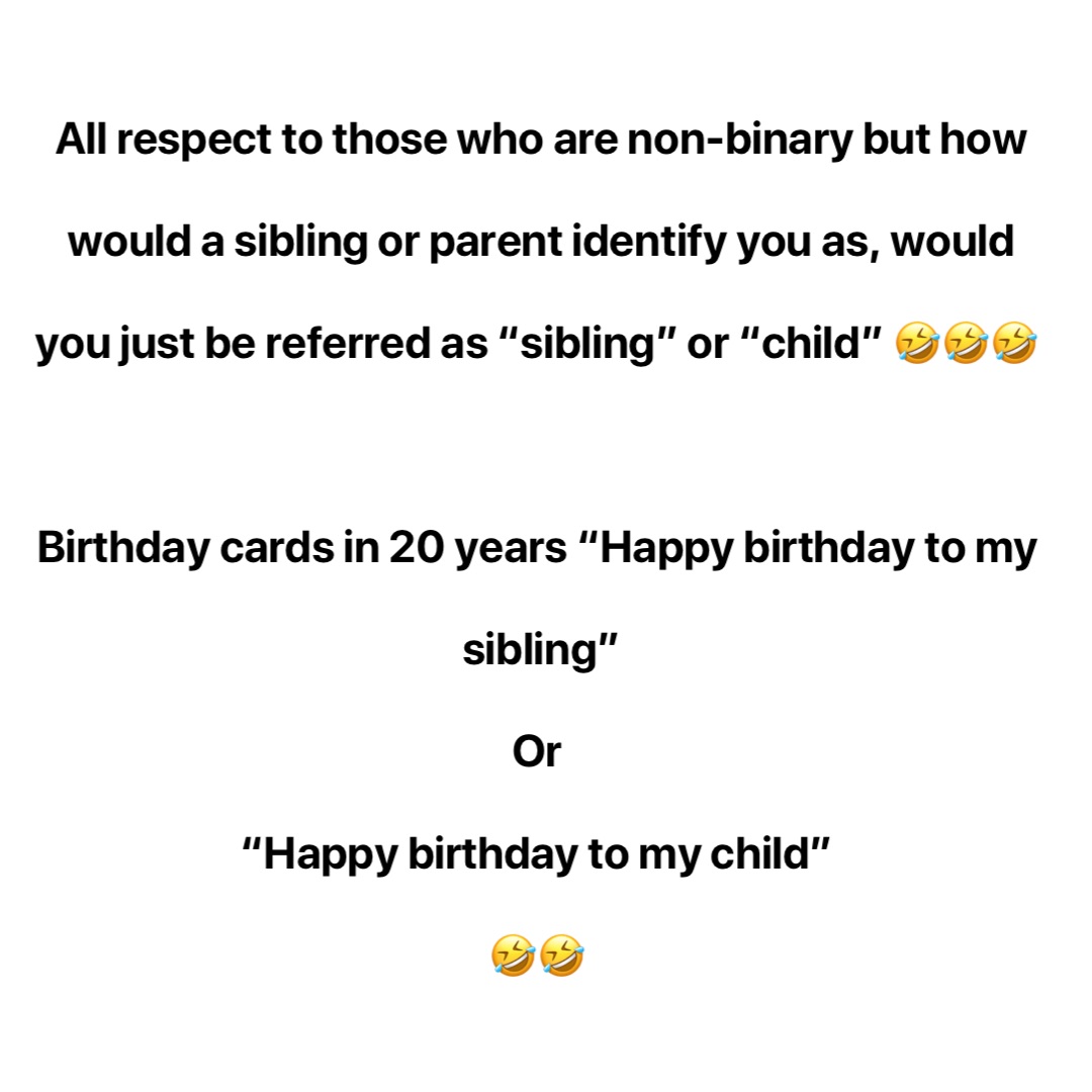 All respect to those who are non-binary but how would a sibling or parent identify you as, would you just be referred as “sibling” or “child” 🤣🤣🤣

Birthday cards in 20 years “Happy birthday to my sibling” 
Or
“Happy birthday to my child”
🤣🤣 How I set my alarms: 
6:00am 
6:05am 
6:10am 
6:15am