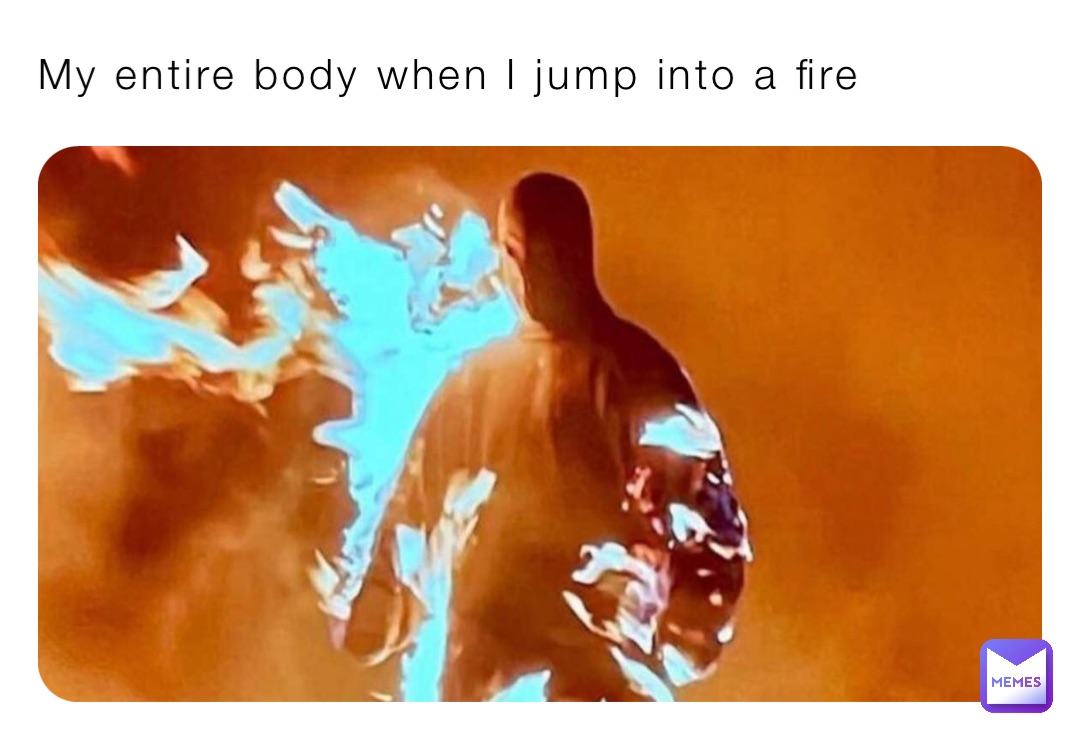 My entire body when I jump into a fire