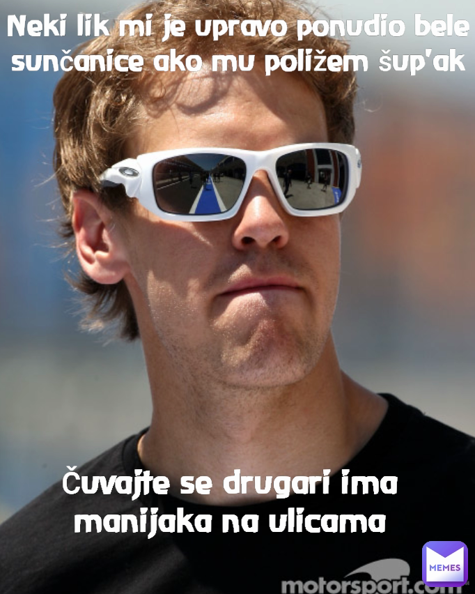 Čuvajte se drugari ima manijaka na ulicama Neki lik mi je upravo ponudio bele sunčanice ako mu poližem šup'ak