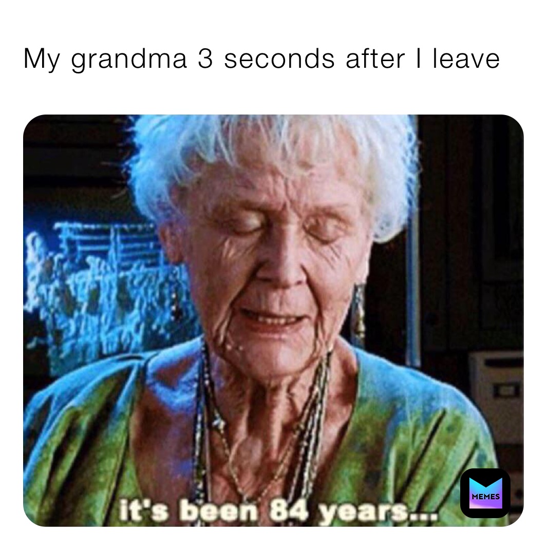 My grandma 3 seconds after I leave