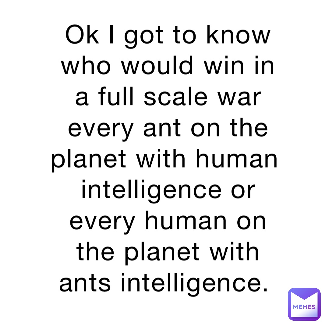Ok I got to know who would win in a full scale war every ant on the planet with human intelligence or every human on the planet with ants intelligence.